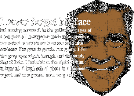 { I never forgot his face, but coming across it in the yellowing pages of a ten-year-old newspaper made me appreciate the extent to which we turn our dead into cartoons. His grin is gentle, not goofy. I got the grey eyes right, though, and the sandy flop of hair. I feel sick at the sight of him, indignant. A high school photo in a homicide report makes a person seem very dead. }