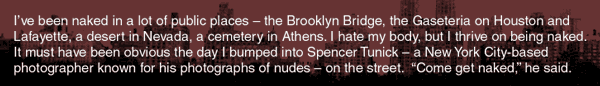 { I've been naked in a lot of public places - the Brooklyn Bridge, the Gaseteria on Houston and Lafayette, a desert in Nevada, a beautiful old cemetery in Athens. I hate my body, but I thrive on being naked. It must have been obvious the day I bumped into Spencer Tunick - a New York City-based photographer known for his photographs of nudes - on the street. 
