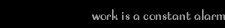 work is a constant alarm
