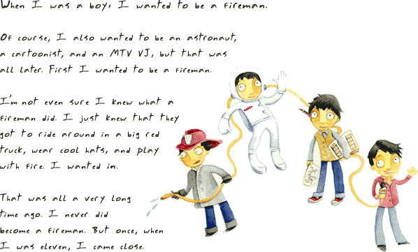 { When I was a boy, I wanted to be a fireman. Of course, I also wanted to be an astronaut, a cartoonist, and an MTV VJ, but that was all later. First I wanted to be a fireman. I'm not even sure I knew what a fireman did. I just knew that they got to ride around in a big red truck, wear cool hats, and play with fire. I wanted in. That was all a very long time ago. I never did become a fireman. But once, when I was eleven, I came close. }